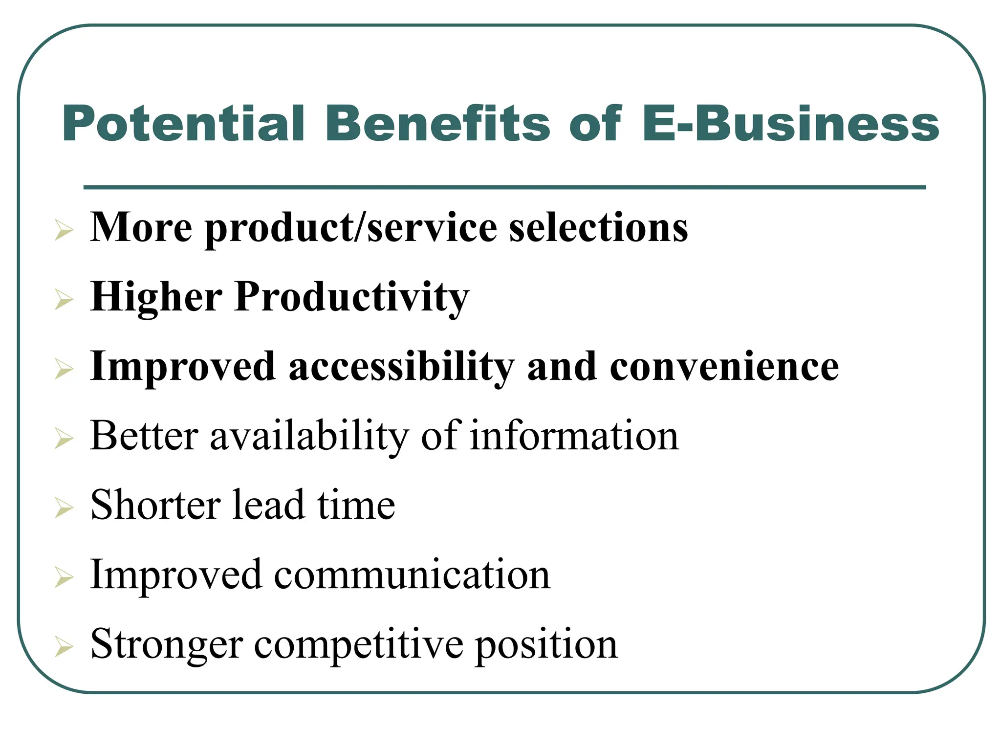 Potential Benefits of E-Business
 More product/service selections
 Higher Productivity
 Improved accessibility and convenience
 Better availability of information
 Shorter lead time
 Improved communication
 Stronger competitive position
 