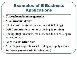 Examples of E-Business
Applications
 Cisco (financial management)
 Nike (product design)
 Jet Blue Airlines (customer service & ticketing)
 Dell Computer (customer ordering & service)
 Boeing (flight manuals, maintenance documents, spare
parts to order)
 Garden.com (drop ship)
 AlliedSignal (operations scheduling & supply chain)
 Starbucks (smart cards & web access)
 