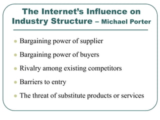 The Internet’s Influence on
Industry Structure – Michael Porter
 Bargaining power of supplier
 Bargaining power of buyers
 Rivalry among existing competitors
 Barriers to entry
 The threat of substitute products or services
 