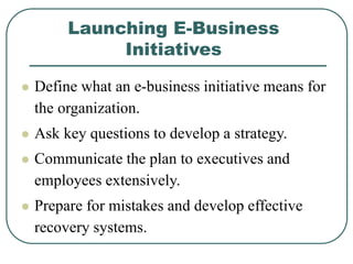 Launching E-Business
Initiatives
 Define what an e-business initiative means for
the organization.
 Ask key questions to develop a strategy.
 Communicate the plan to executives and
employees extensively.
 Prepare for mistakes and develop effective
recovery systems.
 