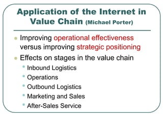 Application of the Internet in
Value Chain (Michael Porter)
 Improving operational effectiveness
versus improving strategic positioning
 Effects on stages in the value chain
• Inbound Logistics
• Operations
• Outbound Logistics
• Marketing and Sales
• After-Sales Service
 