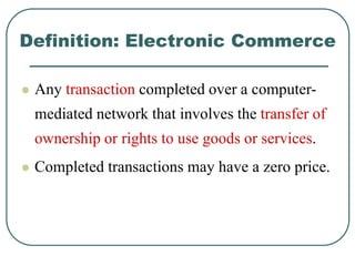 Definition: Electronic Commerce
 Any transaction completed over a computer-
mediated network that involves the transfer of
ownership or rights to use goods or services.
 Completed transactions may have a zero price.
 