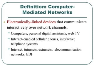Definition: Computer-
Mediated Networks
 Electronically-linked devices that communicate
interactively over network channels.
• Computers, personal digital assistants, web TV
• Internet-enabled cellular phones, interactive
telephone systems
• Internet, intranets, extranets, telecommunication
networks, EDI
 