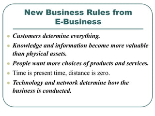 New Business Rules from
E-Business
 Customers determine everything.
 Knowledge and information become more valuable
than physical assets.
 People want more choices of products and services.
 Time is present time, distance is zero.
 Technology and network determine how the
business is conducted.
 