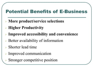 Potential Benefits of E-Business
 More product/service selections
 Higher Productivity
 Improved accessibility and convenience
 Better availability of information
 Shorter lead time
 Improved communication
 Stronger competitive position
 