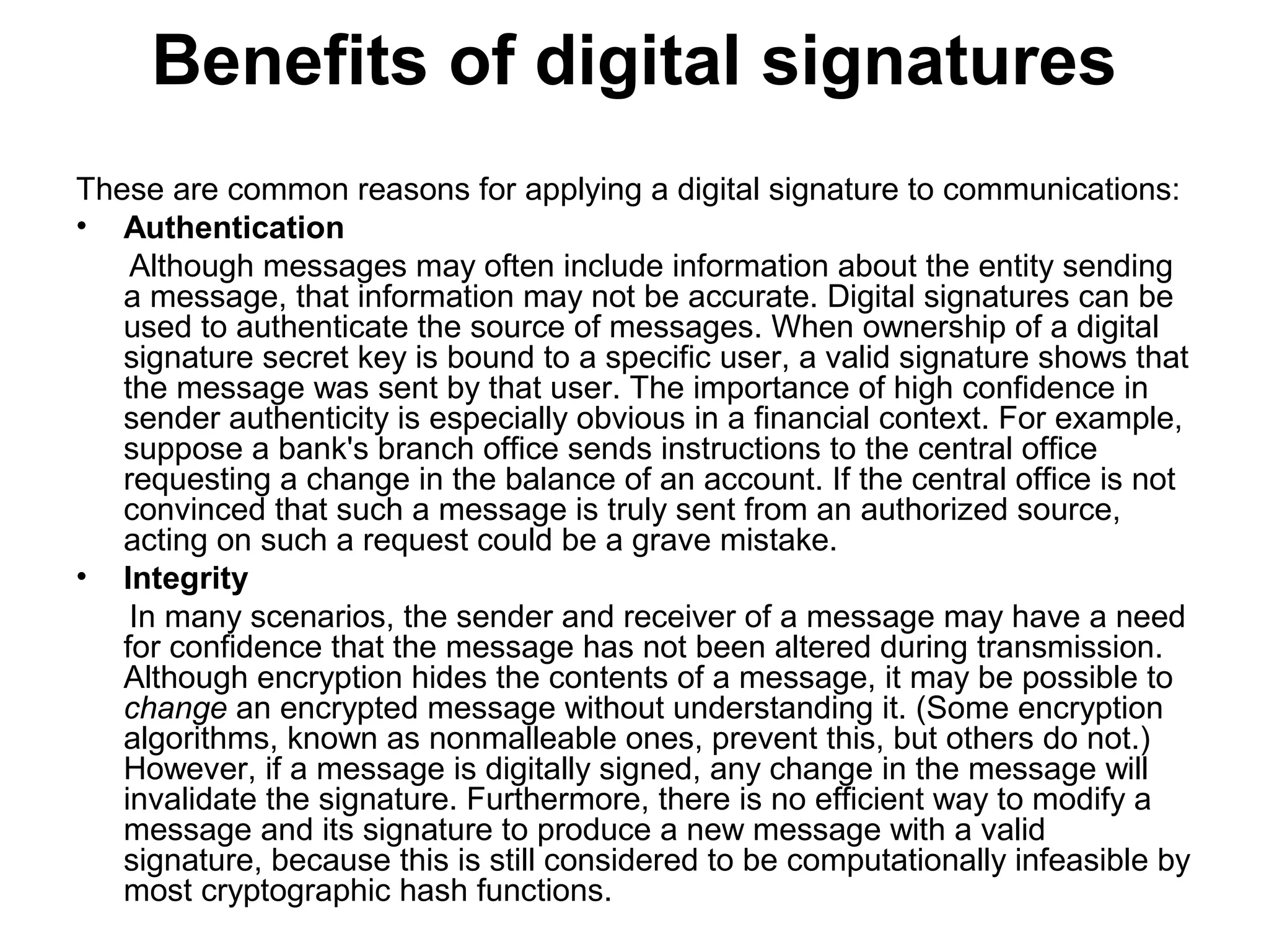 Benefits of digital signatures
These are common reasons for applying a digital signature to communications:
• Authentication
Although messages may often include information about the entity sending
a message, that information may not be accurate. Digital signatures can be
used to authenticate the source of messages. When ownership of a digital
signature secret key is bound to a specific user, a valid signature shows that
the message was sent by that user. The importance of high confidence in
sender authenticity is especially obvious in a financial context. For example,
suppose a bank's branch office sends instructions to the central office
requesting a change in the balance of an account. If the central office is not
convinced that such a message is truly sent from an authorized source,
acting on such a request could be a grave mistake.
• Integrity
In many scenarios, the sender and receiver of a message may have a need
for confidence that the message has not been altered during transmission.
Although encryption hides the contents of a message, it may be possible to
change an encrypted message without understanding it. (Some encryption
algorithms, known as nonmalleable ones, prevent this, but others do not.)
However, if a message is digitally signed, any change in the message will
invalidate the signature. Furthermore, there is no efficient way to modify a
message and its signature to produce a new message with a valid
signature, because this is still considered to be computationally infeasible by
most cryptographic hash functions.
 