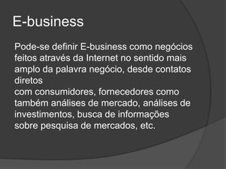 E-business
Pode-se definir E-business como negócios
feitos através da Internet no sentido mais
amplo da palavra negócio, desde contatos
diretos
com consumidores, fornecedores como
também análises de mercado, análises de
investimentos, busca de informações
sobre pesquisa de mercados, etc.
 