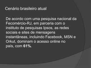 Cenário brasileiro atual

De acordo com uma pesquisa nacional da
Fecomércio-RJ, em parceria com o
instituto de pesquisas Ipsos, as redes
sociais e sites de mensagens
instantâneas, incluindo Facebook, MSN e
Orkut, dominam o acesso online no
país, com 61%.
 