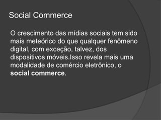 Social Commerce

O crescimento das mídias sociais tem sido
mais meteórico do que qualquer fenômeno
digital, com exceção, talvez, dos
dispositivos móveis.Isso revela mais uma
modalidade de comércio eletrônico, o
social commerce.
 