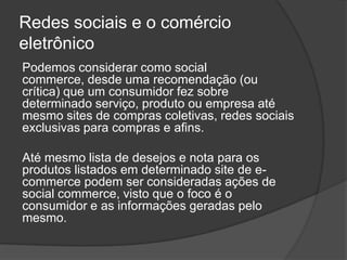 Redes sociais e o comércio
eletrônico
Podemos considerar como social
commerce, desde uma recomendação (ou
crítica) que um consumidor fez sobre
determinado serviço, produto ou empresa até
mesmo sites de compras coletivas, redes sociais
exclusivas para compras e afins.

Até mesmo lista de desejos e nota para os
produtos listados em determinado site de e-
commerce podem ser consideradas ações de
social commerce, visto que o foco é o
consumidor e as informações geradas pelo
mesmo.
 