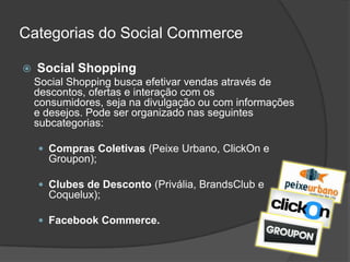 Categorias do Social Commerce

   Social Shopping
    Social Shopping busca efetivar vendas através de
    descontos, ofertas e interação com os
    consumidores, seja na divulgação ou com informações
    e desejos. Pode ser organizado nas seguintes
    subcategorias:

     Compras Coletivas (Peixe Urbano, ClickOn e
      Groupon);

     Clubes de Desconto (Privália, BrandsClub e
      Coquelux);

     Facebook Commerce.
 