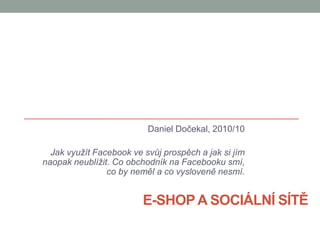 E-shop a sociální sítě Daniel Dočekal, 2010/10 Jak využít Facebook ve svůj prospěch a jak si jím naopak neublížit. Co obchodník na Facebooku smí,                       co by neměl a co vysloveně nesmí. 