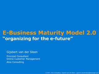 E-Business Maturity Model 2.0  “ organizing for the e-future” Gijsbert van der Sleen Principal Consultant Online Customer Management Atos Consulting   © 2007 - Atos Consulting - Gijsbert van der Sleen – gijsbert.vandersleen@atosorigin.com 