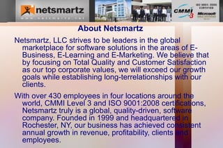 About Netsmartz
Netsmartz, LLC strives to be leaders in the global
  marketplace for software solutions in the areas of E-
  Business, E-Learning and E-Marketing. We believe that
  by focusing on Total Quality and Customer Satisfaction
  as our top corporate values, we will exceed our growth
  goals while establishing long-terrelationships with our
  clients.
With over 430 employees in four locations around the
 world, CMMI Level 3 and ISO 9001:2008 certifications,
 Netsmartz truly is a global, quality-driven, software
 company. Founded in 1999 and headquartered in
 Rochester, NY, our business has achieved consistent
 annual growth in revenue, profitability, clients and
 employees.
 
