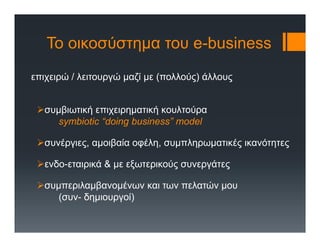 Το οικοσύστημα του e-business
επιχειρώ / λειτουργώ μαζί με (πολλούς) άλλους
συμβιωτική επιχειρηματική κουλτούρα
symbiotic “doing business” model
συνέργιες, αμοιβαία οφέλη, συμπληρωματικές ικανότητες
ενδο-εταιρικά & με εξωτερικούς συνεργάτες
συμπεριλαμβανομένων και των πελατών μου
(συν- δημιουργοί)
 