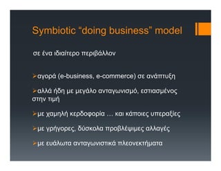 Symbiotic “doing business” model
σε ένα ιδιαίτερο περιβάλλον
αγορά (e-business, e-commerce) σε ανάπτυξη
αλλά ήδη με μεγάλο ανταγωνισμό, εστιασμένος
στην τιμή
με χαμηλή κερδοφορία … και κάποιες υπεραξίες
με γρήγορες, δύσκολα προβλέψιμες αλλαγές
με ευάλωτα ανταγωνιστικά πλεονεκτήματα
 
