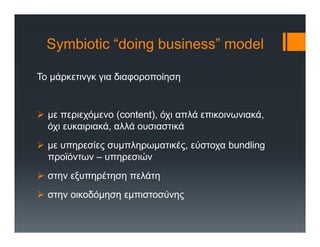 Symbiotic “doing business” model
Το μάρκετινγκ για διαφοροποίηση
 με περιεχόμενο (content), όχι απλά επικοινωνιακά,
όχι ευκαιριακά, αλλά ουσιαστικά
 με υπηρεσίες συμπληρωματικές, εύστοχα bundling
προϊόντων – υπηρεσιών
 στην εξυπηρέτηση πελάτη
 στην οικοδόμηση εμπιστοσύνης
 