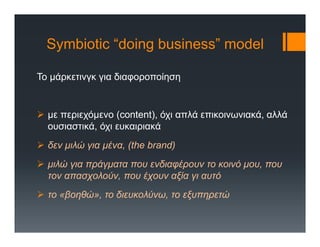 Symbiotic “doing business” model
Το μάρκετινγκ για διαφοροποίηση
 με περιεχόμενο (content), όχι απλά επικοινωνιακά, αλλά
ουσιαστικά, όχι ευκαιριακά
 δεν μιλώ για μένα, (the brand)
 μιλώ για πράγματα που ενδιαφέρουν το κοινό μου, που
τον απασχολούν, που έχουν αξία γι αυτό
 το «βοηθώ», το διευκολύνω, το εξυπηρετώ
 