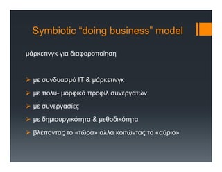 Symbiotic “doing business” model
μάρκετινγκ για διαφοροποίηση
 με συνδυασμό ΙΤ & μάρκετινγκ
 με πολυ- μορφικά προφίλ συνεργατών
 με συνεργασίες
 με δημιουργικότητα & μεθοδικότητα
 βλέποντας το «τώρα» αλλά κοιτώντας το «αύριο»
 