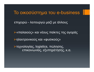 Το οικοσύστημα του e-business
επιχειρώ - λειτουργώ μαζί με άλλους
«παλαιούς» και νέους παίκτες της αγοράς
ηλεκτρονικούς και «φυσικούς»
τεχνολογίας, logistics, πώλησης,
επικοινωνίας, εξυπηρέτησης, κ.α.
 