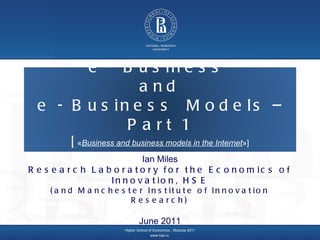 Higher School of Economics ,  Moscow 2011 www.hse.ru   Ian Miles Research Laboratory for the Economics of Innovation, HSE (and Manchester Institute of Innovation Research) June 2011 e - Business  and  e - Business  Models – Part 1 [ « Business and business models in the Internet »] 
