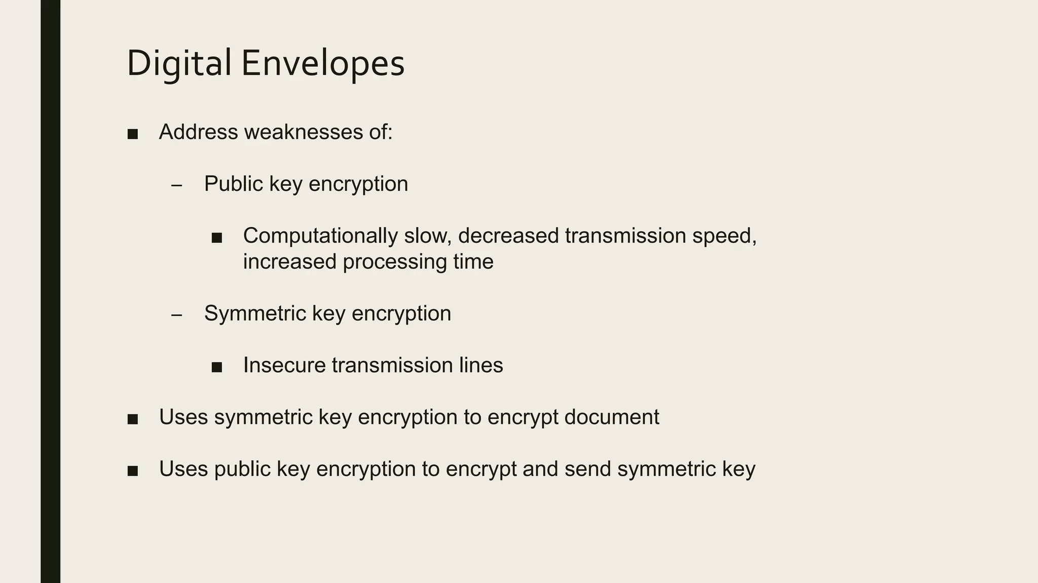 Digital Envelopes
■ Address weaknesses of:
– Public key encryption
■ Computationally slow, decreased transmission speed,
increased processing time
– Symmetric key encryption
■ Insecure transmission lines
■ Uses symmetric key encryption to encrypt document
■ Uses public key encryption to encrypt and send symmetric key
 