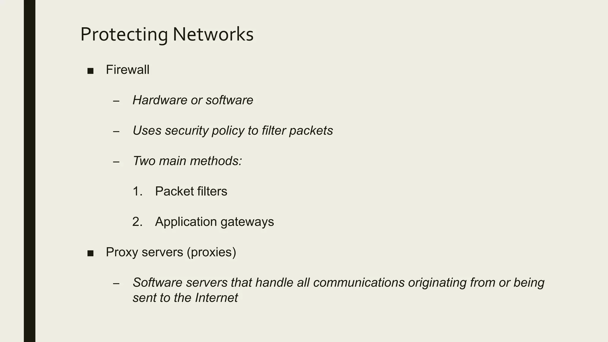 Protecting Networks
■ Firewall
– Hardware or software
– Uses security policy to filter packets
– Two main methods:
1. Packet filters
2. Application gateways
■ Proxy servers (proxies)
– Software servers that handle all communications originating from or being
sent to the Internet
 