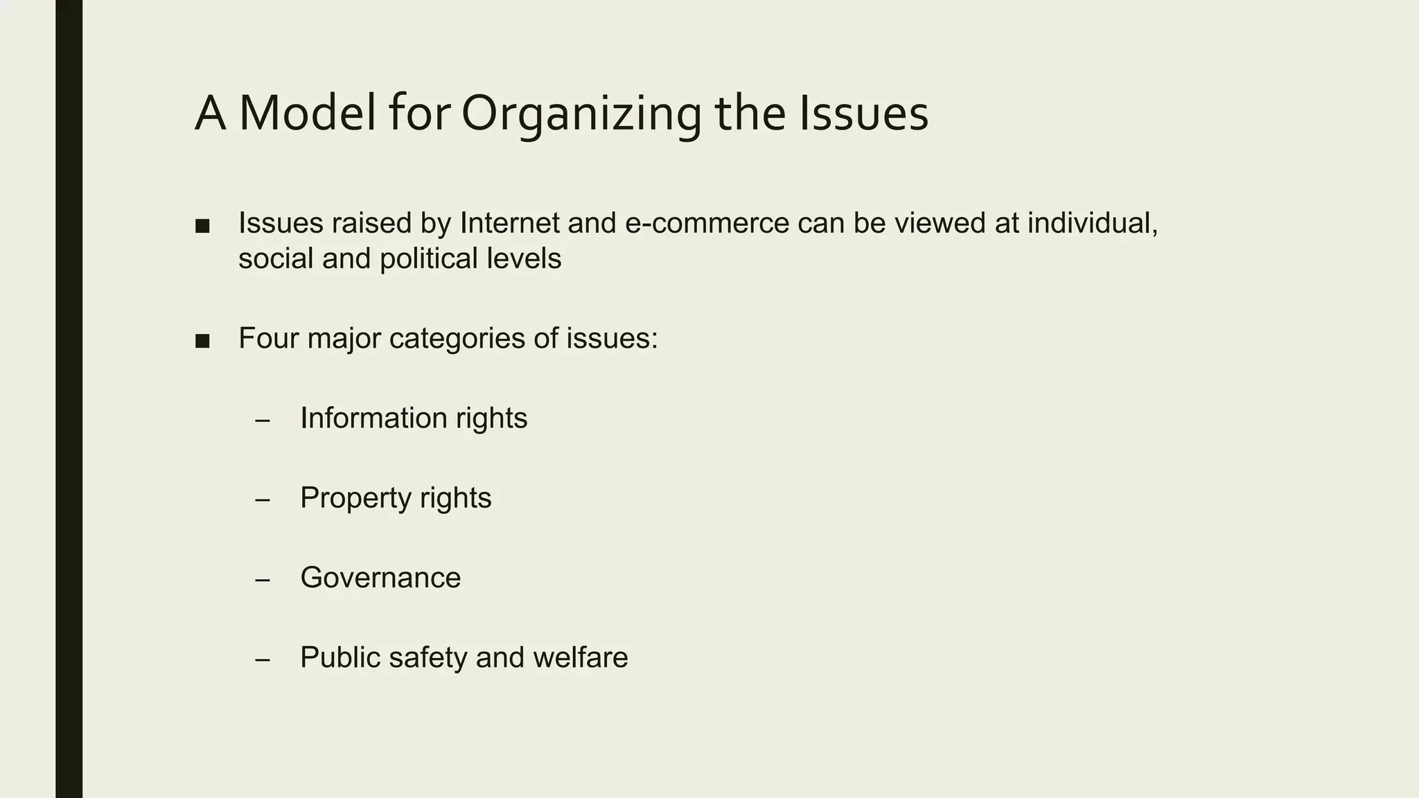 A Model for Organizing the Issues
■ Issues raised by Internet and e-commerce can be viewed at individual,
social and political levels
■ Four major categories of issues:
– Information rights
– Property rights
– Governance
– Public safety and welfare
 