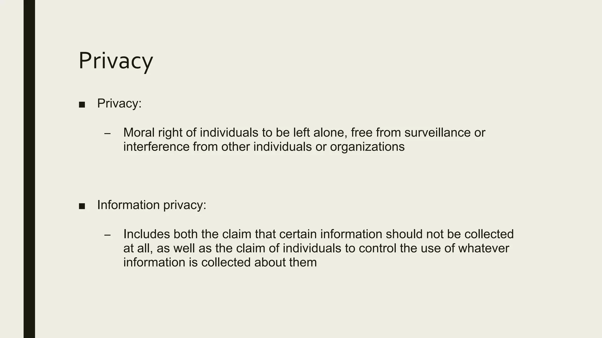 Privacy
■ Privacy:
– Moral right of individuals to be left alone, free from surveillance or
interference from other individuals or organizations
■ Information privacy:
– Includes both the claim that certain information should not be collected
at all, as well as the claim of individuals to control the use of whatever
information is collected about them
 