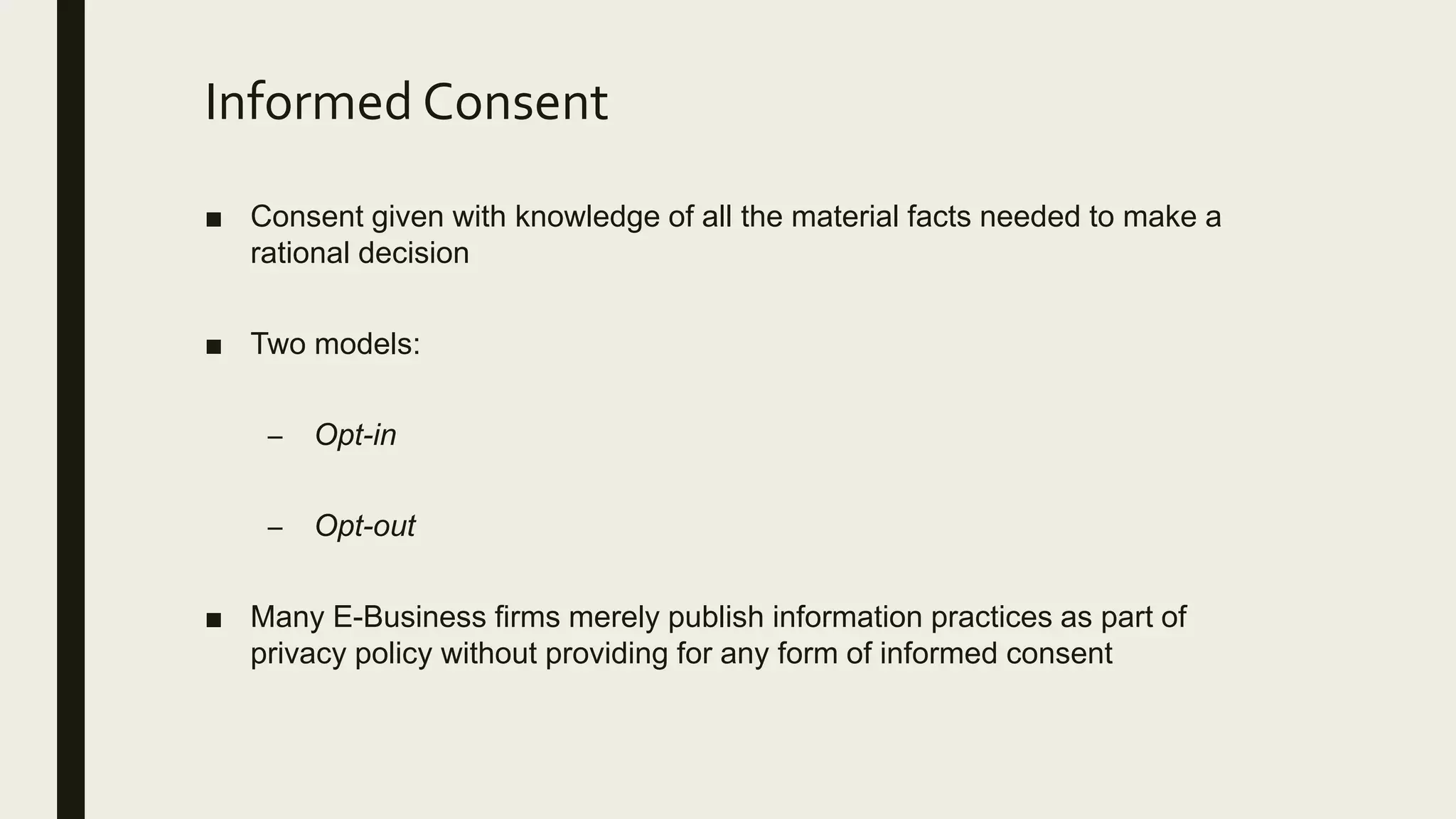 Informed Consent
■ Consent given with knowledge of all the material facts needed to make a
rational decision
■ Two models:
– Opt-in
– Opt-out
■ Many E-Business firms merely publish information practices as part of
privacy policy without providing for any form of informed consent
 