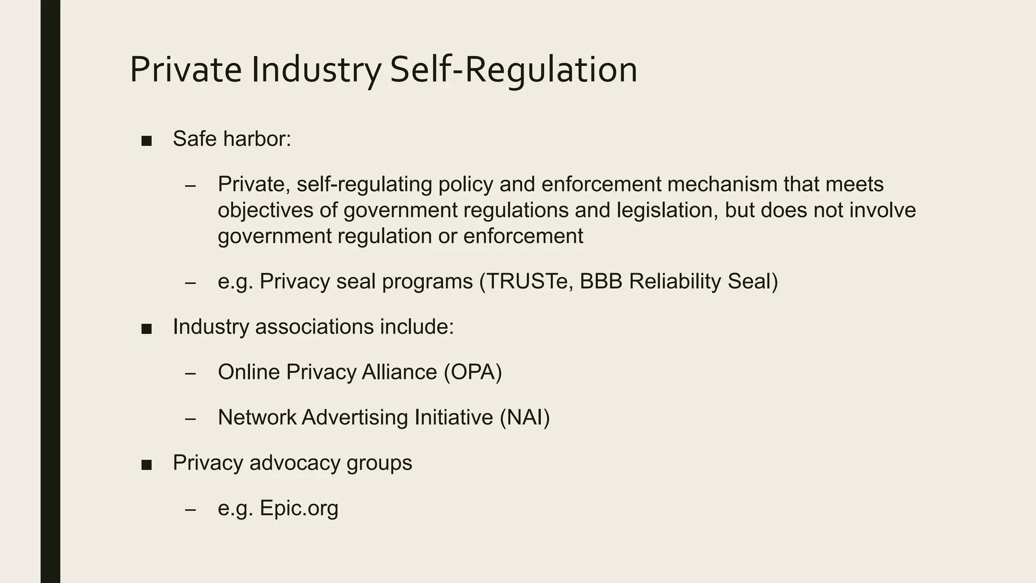 Private Industry Self-Regulation
■ Safe harbor:
– Private, self-regulating policy and enforcement mechanism that meets
objectives of government regulations and legislation, but does not involve
government regulation or enforcement
– e.g. Privacy seal programs (TRUSTe, BBB Reliability Seal)
■ Industry associations include:
– Online Privacy Alliance (OPA)
– Network Advertising Initiative (NAI)
■ Privacy advocacy groups
– e.g. Epic.org
 