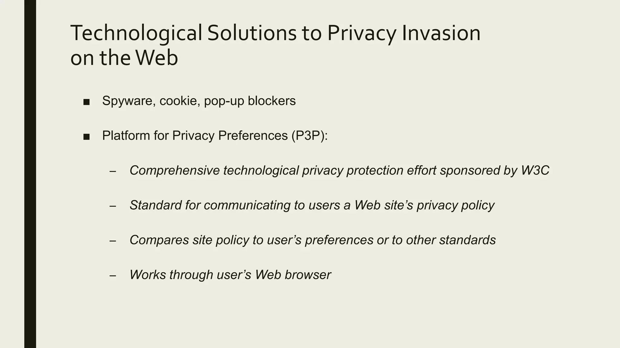 Technological Solutions to Privacy Invasion
on theWeb
■ Spyware, cookie, pop-up blockers
■ Platform for Privacy Preferences (P3P):
– Comprehensive technological privacy protection effort sponsored by W3C
– Standard for communicating to users a Web site’s privacy policy
– Compares site policy to user’s preferences or to other standards
– Works through user’s Web browser
 