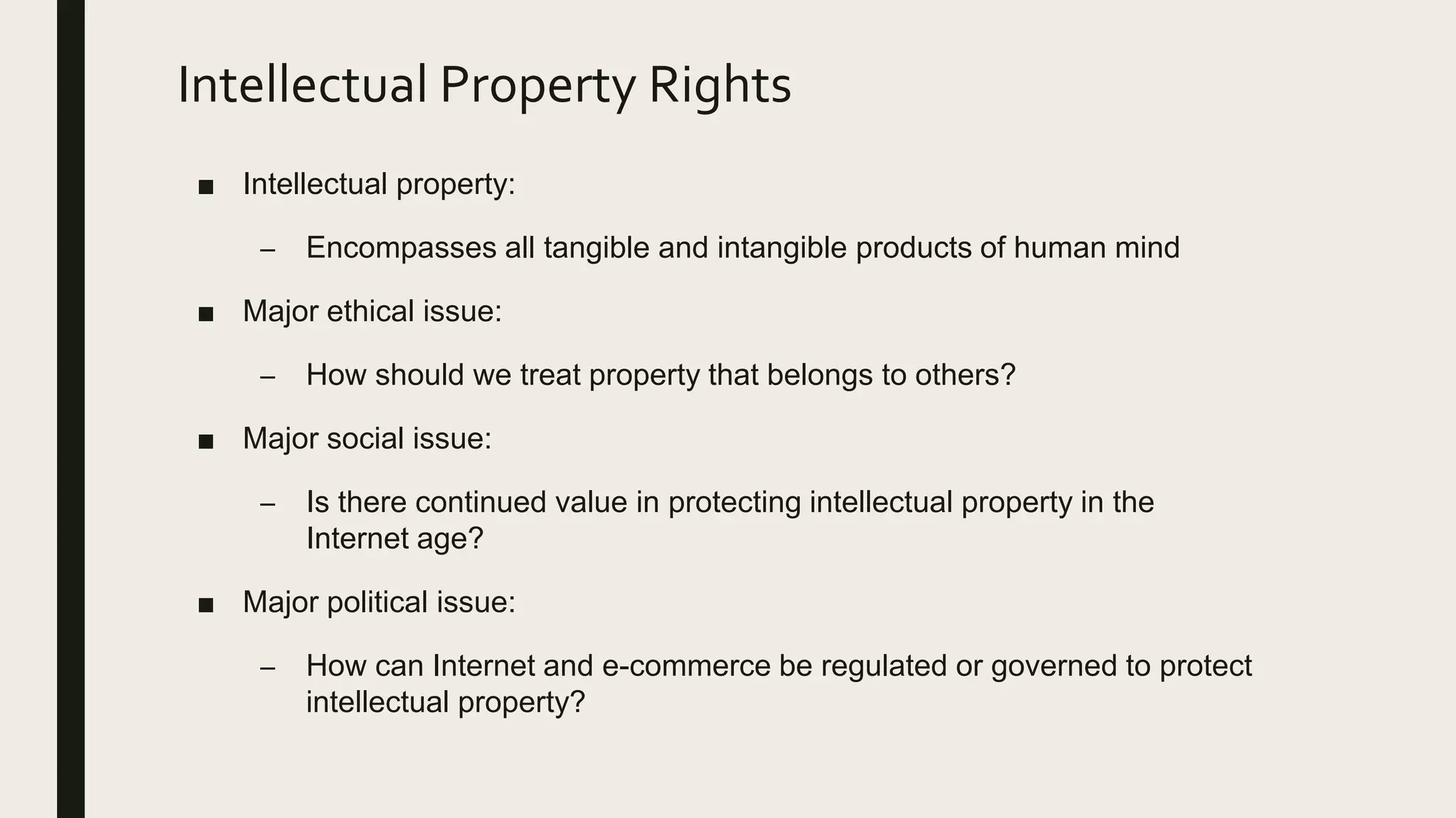 Intellectual Property Rights
■ Intellectual property:
– Encompasses all tangible and intangible products of human mind
■ Major ethical issue:
– How should we treat property that belongs to others?
■ Major social issue:
– Is there continued value in protecting intellectual property in the
Internet age?
■ Major political issue:
– How can Internet and e-commerce be regulated or governed to protect
intellectual property?
 