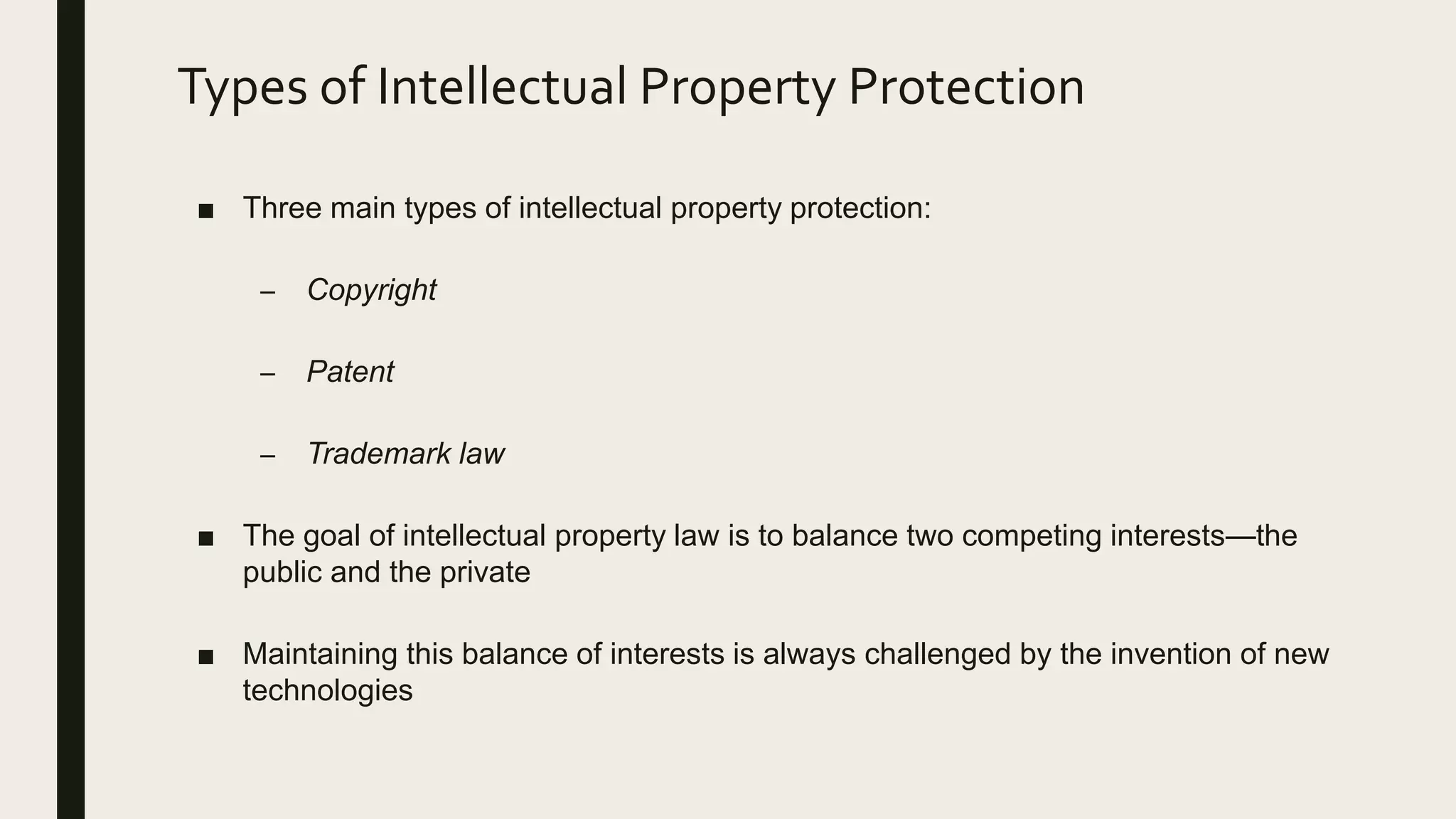 Types of Intellectual Property Protection
■ Three main types of intellectual property protection:
– Copyright
– Patent
– Trademark law
■ The goal of intellectual property law is to balance two competing interests—the
public and the private
■ Maintaining this balance of interests is always challenged by the invention of new
technologies
 