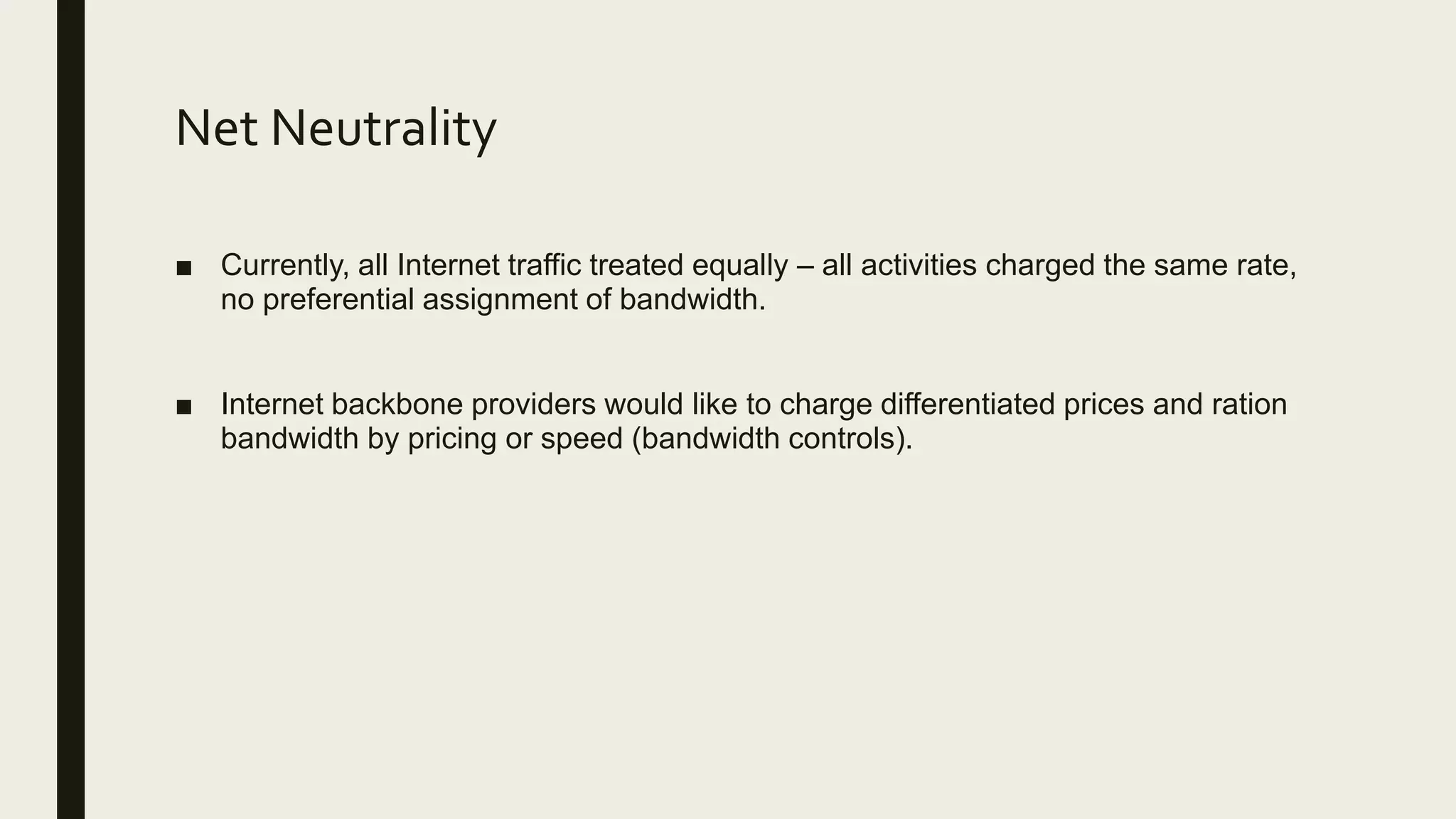 Net Neutrality
■ Currently, all Internet traffic treated equally – all activities charged the same rate,
no preferential assignment of bandwidth.
■ Internet backbone providers would like to charge differentiated prices and ration
bandwidth by pricing or speed (bandwidth controls).
 