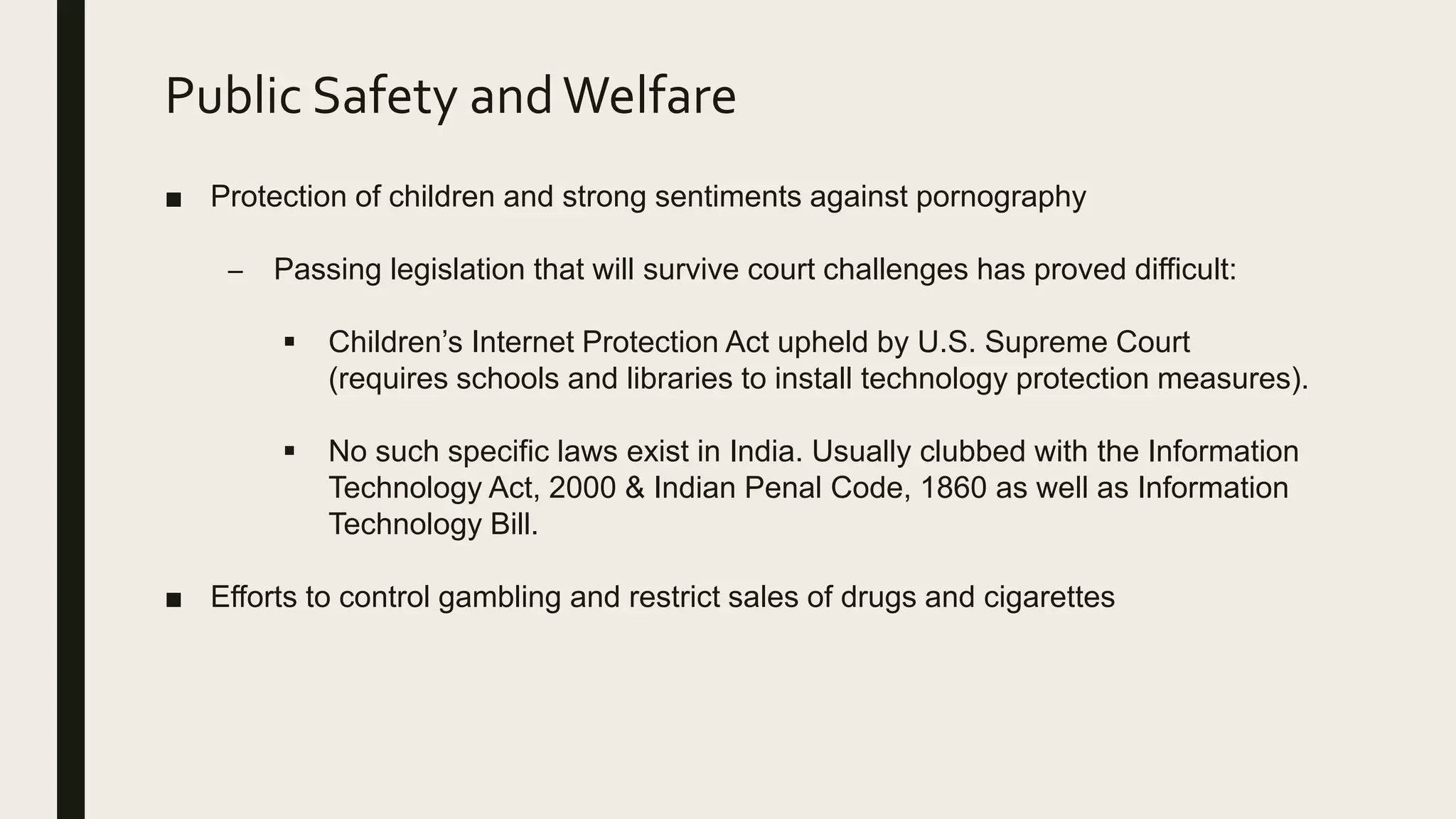 Public Safety andWelfare
■ Protection of children and strong sentiments against pornography
– Passing legislation that will survive court challenges has proved difficult:
 Children’s Internet Protection Act upheld by U.S. Supreme Court
(requires schools and libraries to install technology protection measures).
 No such specific laws exist in India. Usually clubbed with the Information
Technology Act, 2000 & Indian Penal Code, 1860 as well as Information
Technology Bill.
■ Efforts to control gambling and restrict sales of drugs and cigarettes
 