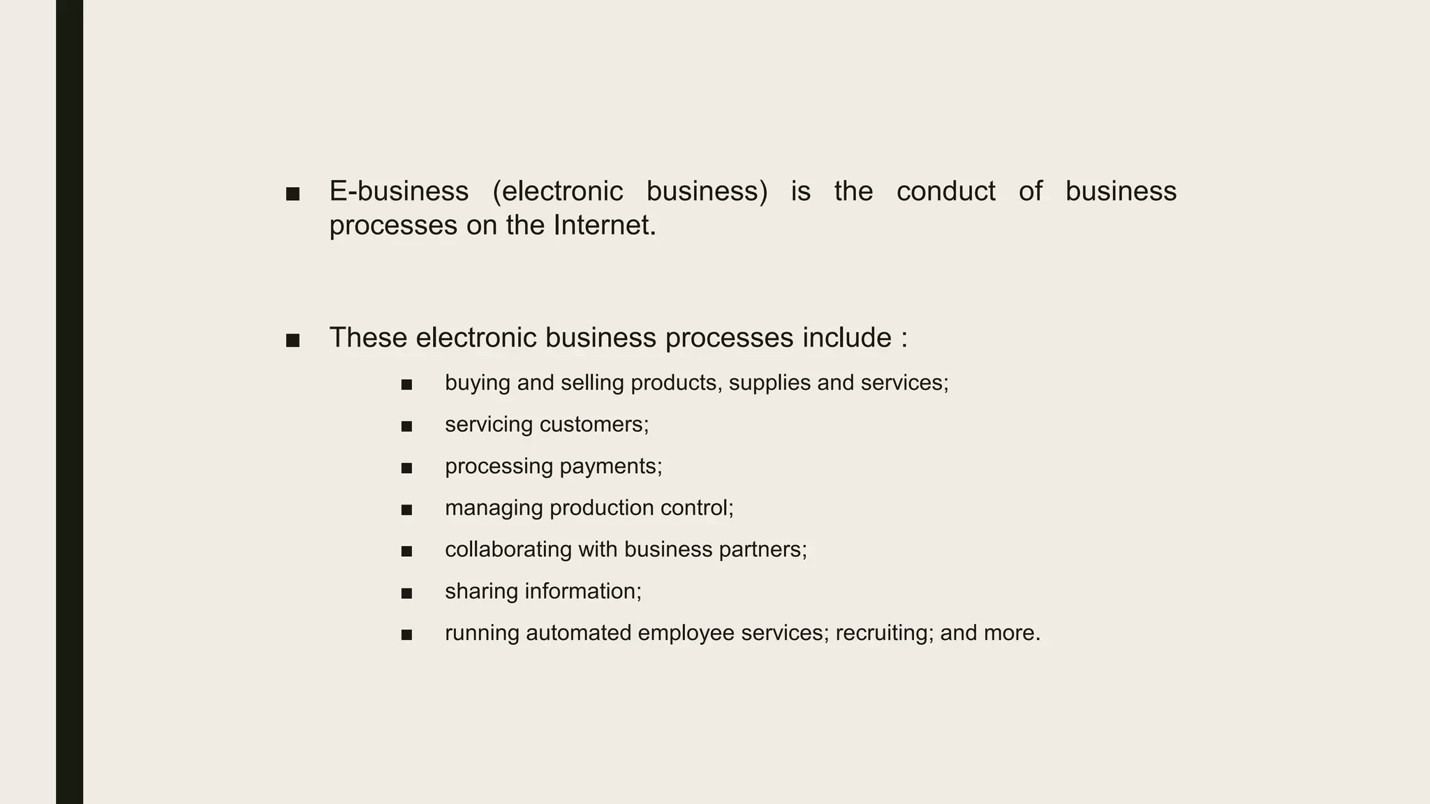■ E-business (electronic business) is the conduct of business
processes on the Internet.
■ These electronic business processes include :
■ buying and selling products, supplies and services;
■ servicing customers;
■ processing payments;
■ managing production control;
■ collaborating with business partners;
■ sharing information;
■ running automated employee services; recruiting; and more.
 