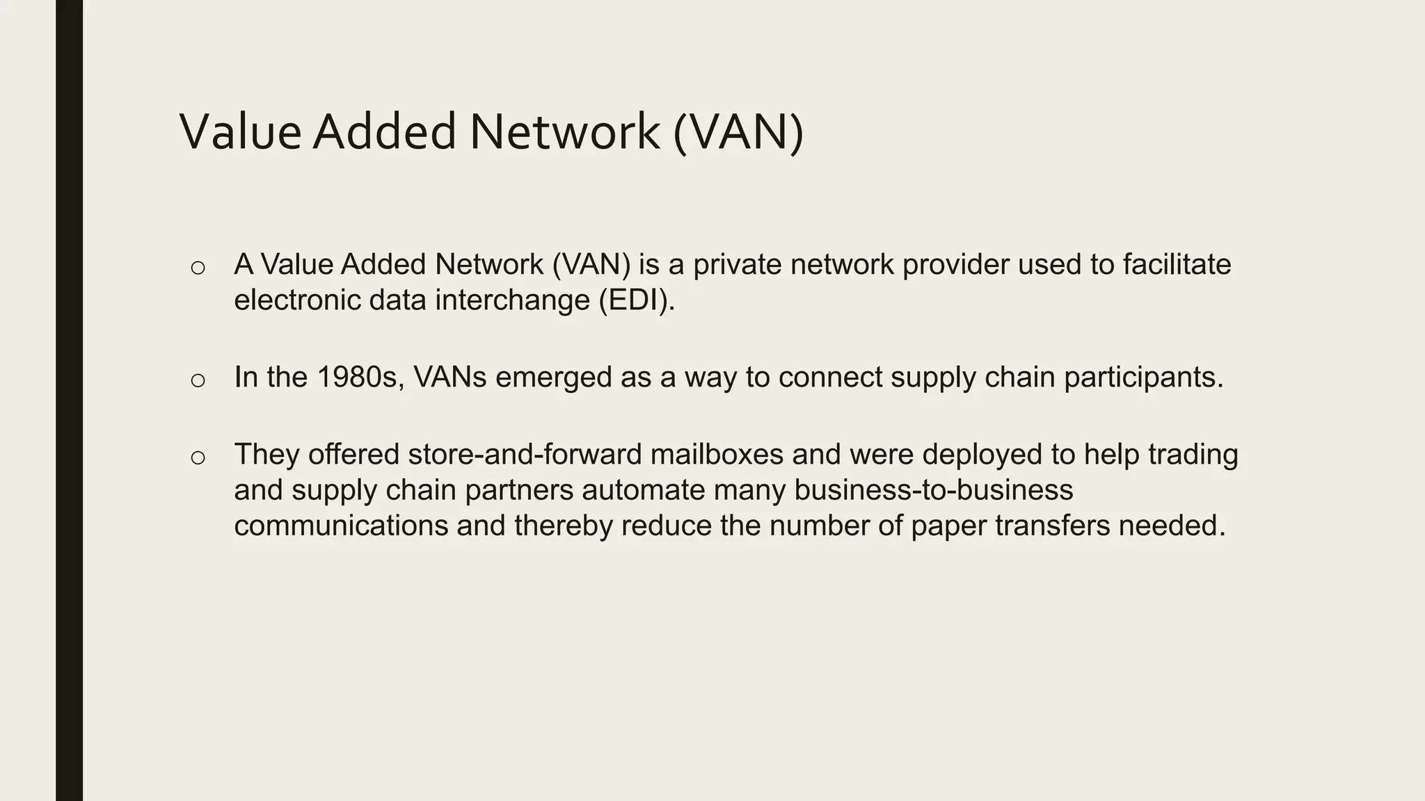 Value Added Network (VAN)
o A Value Added Network (VAN) is a private network provider used to facilitate
electronic data interchange (EDI).
o In the 1980s, VANs emerged as a way to connect supply chain participants.
o They offered store-and-forward mailboxes and were deployed to help trading
and supply chain partners automate many business-to-business
communications and thereby reduce the number of paper transfers needed.
 