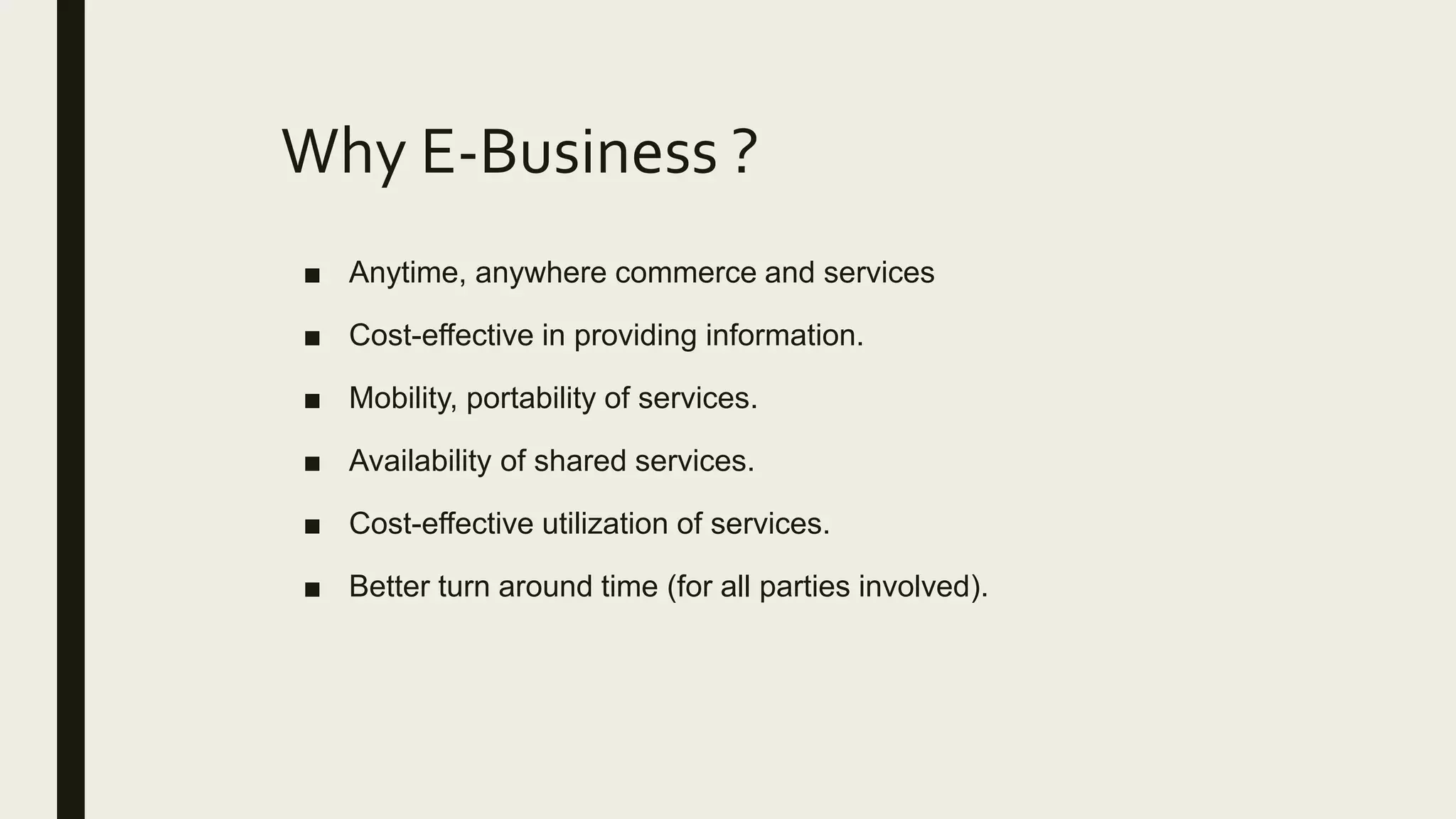 Why E-Business ?
■ Anytime, anywhere commerce and services
■ Cost-effective in providing information.
■ Mobility, portability of services.
■ Availability of shared services.
■ Cost-effective utilization of services.
■ Better turn around time (for all parties involved).
 