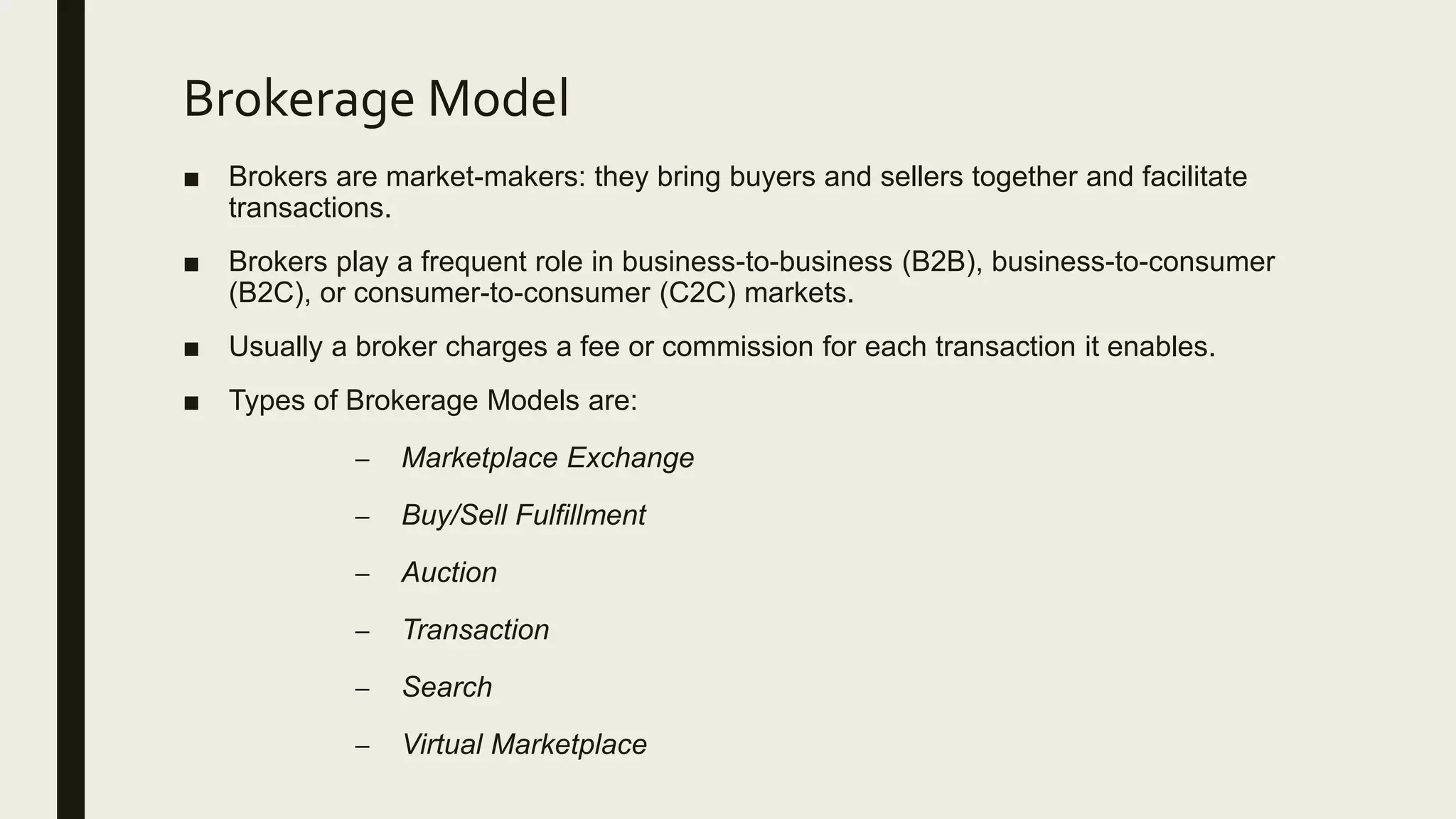 Brokerage Model
■ Brokers are market-makers: they bring buyers and sellers together and facilitate
transactions.
■ Brokers play a frequent role in business-to-business (B2B), business-to-consumer
(B2C), or consumer-to-consumer (C2C) markets.
■ Usually a broker charges a fee or commission for each transaction it enables.
■ Types of Brokerage Models are:
– Marketplace Exchange
– Buy/Sell Fulfillment
– Auction
– Transaction
– Search
– Virtual Marketplace
 