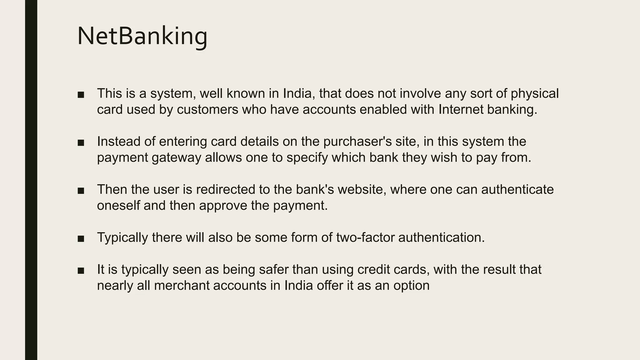 NetBanking
■ This is a system, well known in India, that does not involve any sort of physical
card used by customers who have accounts enabled with Internet banking.
■ Instead of entering card details on the purchaser's site, in this system the
payment gateway allows one to specify which bank they wish to pay from.
■ Then the user is redirected to the bank's website, where one can authenticate
oneself and then approve the payment.
■ Typically there will also be some form of two-factor authentication.
■ It is typically seen as being safer than using credit cards, with the result that
nearly all merchant accounts in India offer it as an option
 