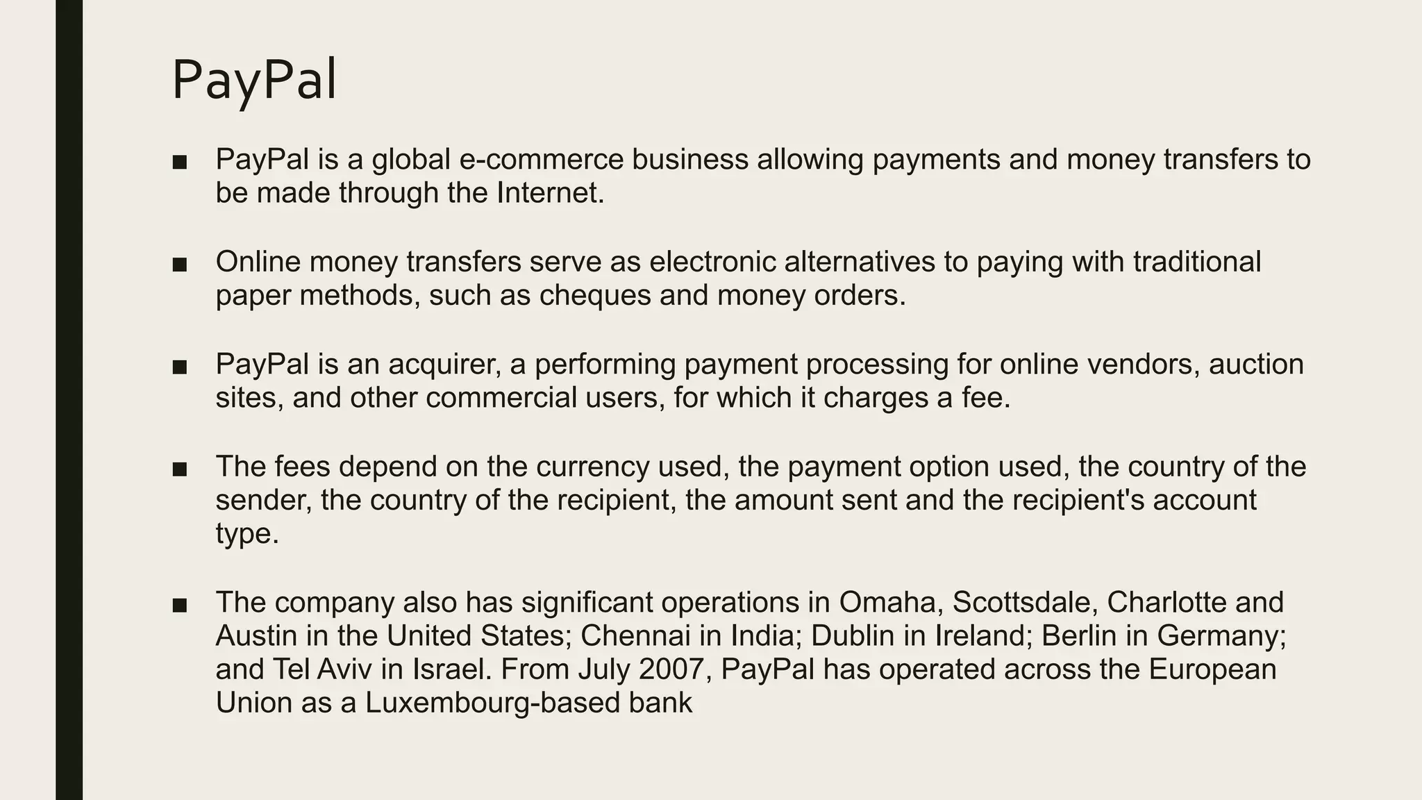PayPal
■ PayPal is a global e-commerce business allowing payments and money transfers to
be made through the Internet.
■ Online money transfers serve as electronic alternatives to paying with traditional
paper methods, such as cheques and money orders.
■ PayPal is an acquirer, a performing payment processing for online vendors, auction
sites, and other commercial users, for which it charges a fee.
■ The fees depend on the currency used, the payment option used, the country of the
sender, the country of the recipient, the amount sent and the recipient's account
type.
■ The company also has significant operations in Omaha, Scottsdale, Charlotte and
Austin in the United States; Chennai in India; Dublin in Ireland; Berlin in Germany;
and Tel Aviv in Israel. From July 2007, PayPal has operated across the European
Union as a Luxembourg-based bank
 