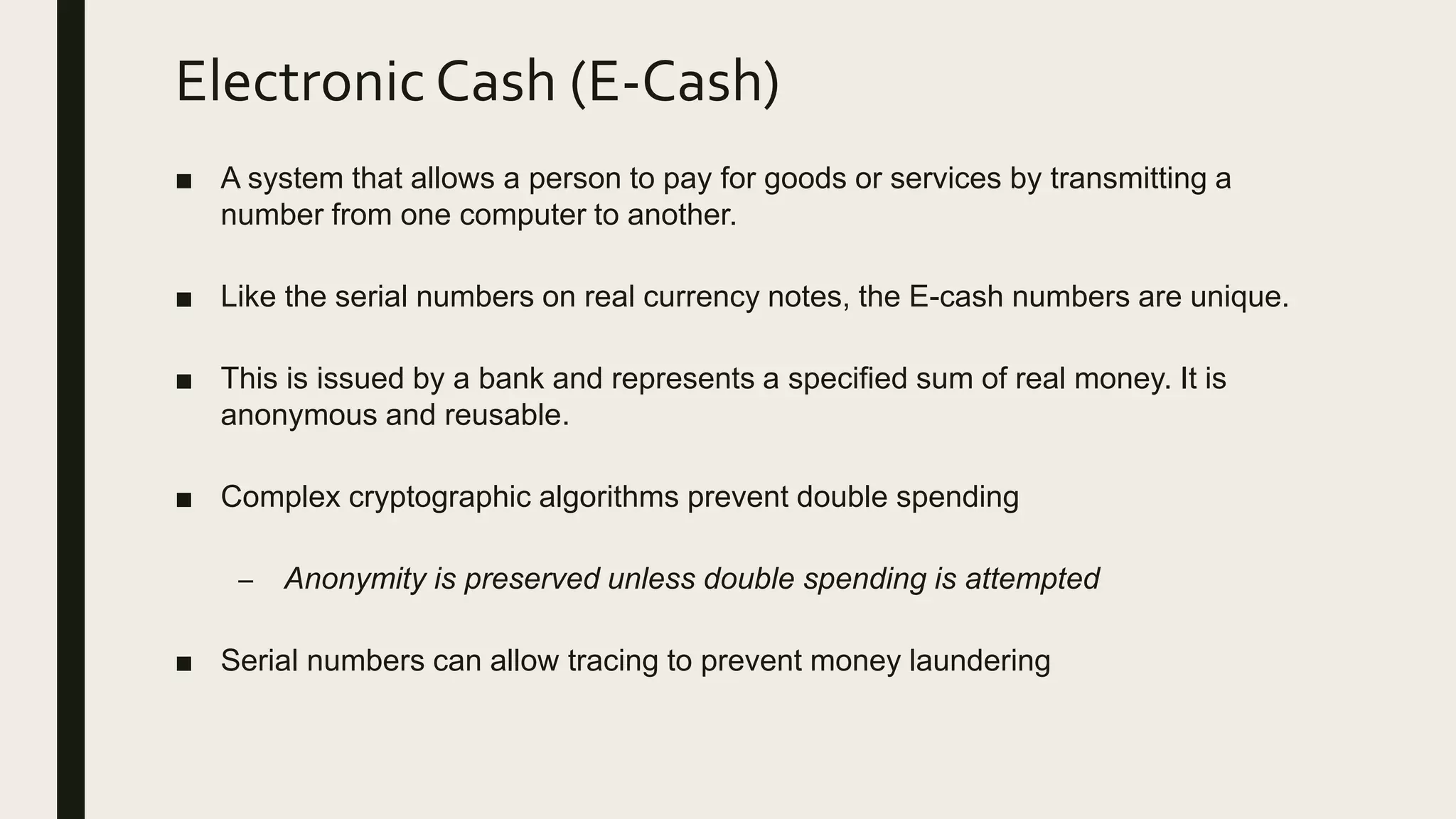 Electronic Cash (E-Cash)
■ A system that allows a person to pay for goods or services by transmitting a
number from one computer to another.
■ Like the serial numbers on real currency notes, the E-cash numbers are unique.
■ This is issued by a bank and represents a specified sum of real money. It is
anonymous and reusable.
■ Complex cryptographic algorithms prevent double spending
– Anonymity is preserved unless double spending is attempted
■ Serial numbers can allow tracing to prevent money laundering
 
