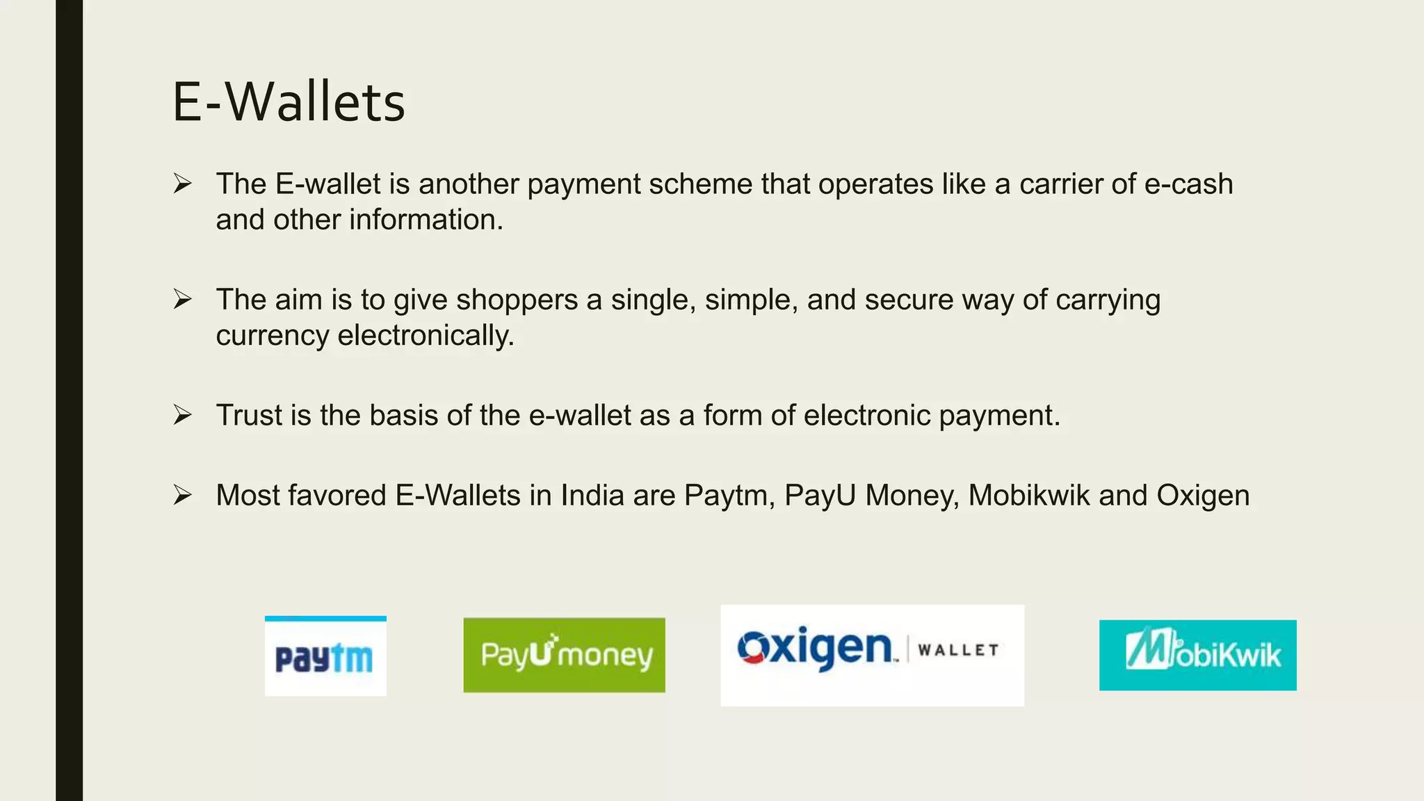 E-Wallets
 The E-wallet is another payment scheme that operates like a carrier of e-cash
and other information.
 The aim is to give shoppers a single, simple, and secure way of carrying
currency electronically.
 Trust is the basis of the e-wallet as a form of electronic payment.
 Most favored E-Wallets in India are Paytm, PayU Money, Mobikwik and Oxigen
 