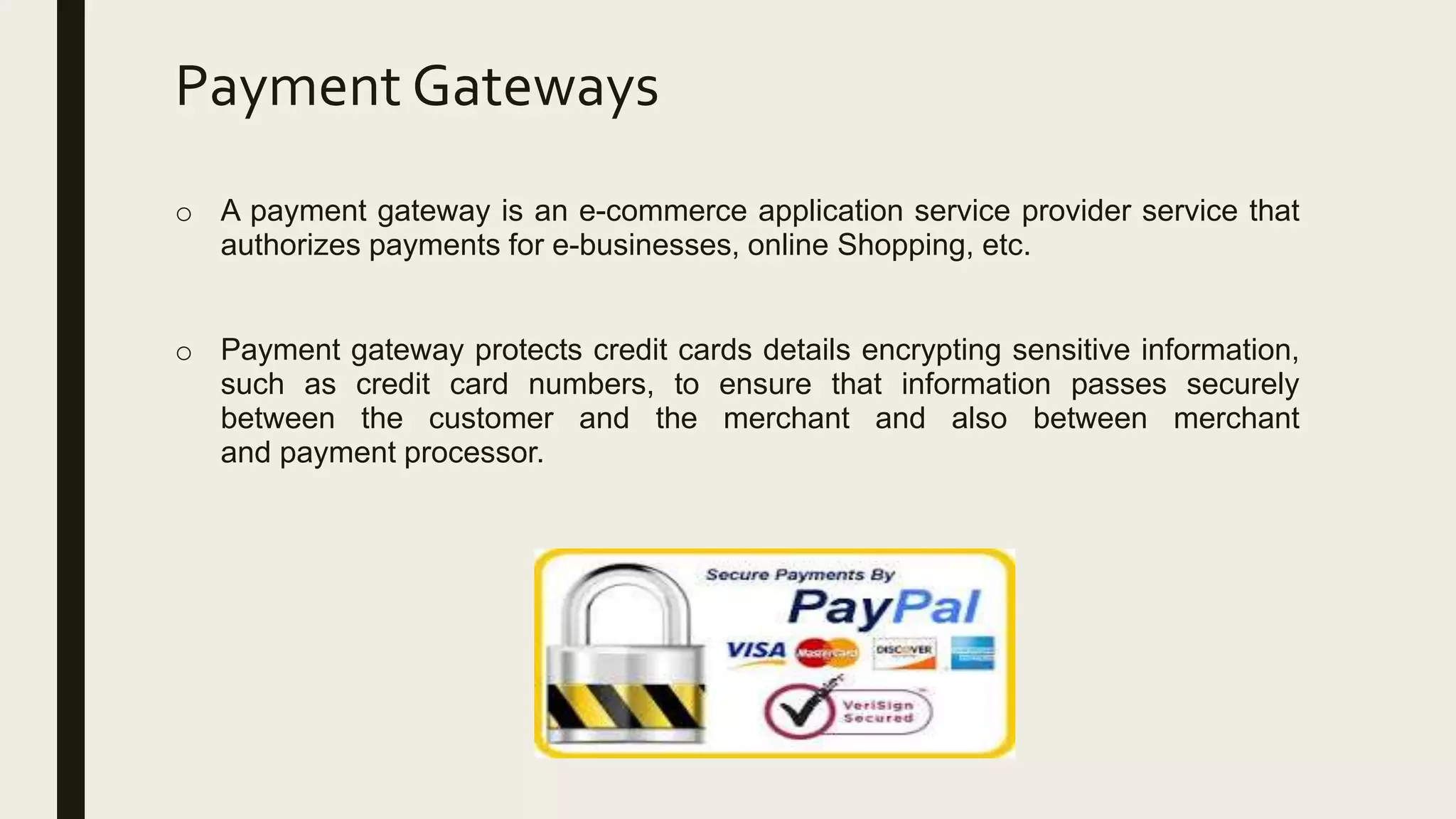 Payment Gateways
o A payment gateway is an e-commerce application service provider service that
authorizes payments for e-businesses, online Shopping, etc.
o Payment gateway protects credit cards details encrypting sensitive information,
such as credit card numbers, to ensure that information passes securely
between the customer and the merchant and also between merchant
and payment processor.
 