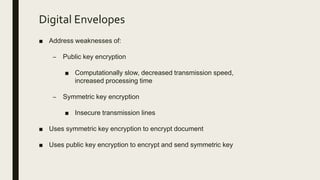Digital Envelopes
■ Address weaknesses of:
– Public key encryption
■ Computationally slow, decreased transmission speed,
increased processing time
– Symmetric key encryption
■ Insecure transmission lines
■ Uses symmetric key encryption to encrypt document
■ Uses public key encryption to encrypt and send symmetric key
 
