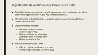 Digital Certificates and Public Key Infrastructure (PKI)
■ Digital Certificates are a means by which consumers and businesses can utilize
the security applications of Public Key Infrastructure (PKI).
■ PKI comprises of the technology to enables secure e-commerce and Internet
based communication.
■ Digital certificate includes:
– Name of subject/company
– Subject’s public key
– Digital certificate serial number
– Expiration date, issuance date
– Digital signature of CA
■ Public Key Infrastructure (PKI):
– CAs and digital certificate procedures
– PGP Encryption (Pretty Good Privacy)
 