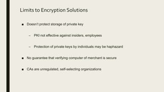 Limits to Encryption Solutions
■ Doesn’t protect storage of private key
– PKI not effective against insiders, employees
– Protection of private keys by individuals may be haphazard
■ No guarantee that verifying computer of merchant is secure
■ CAs are unregulated, self-selecting organizations
 