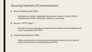 Securing Channels of Communication
■ Secure Sockets Layer (SSL):
– Establishes a secure, negotiated client-server session in which URL of
requested document, along with contents, is encrypted
■ Secure - HTTP (“https”)
– Provides a secure message-oriented communications protocol designed for
use in conjunction with HTTP
■ Virtual Private Network (VPN):
– Allows remote users to securely access internal network via the Internet,
using Point-to-Point Tunneling Protocol (PPTP)
 