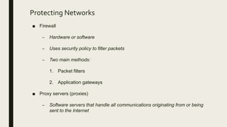 Protecting Networks
■ Firewall
– Hardware or software
– Uses security policy to filter packets
– Two main methods:
1. Packet filters
2. Application gateways
■ Proxy servers (proxies)
– Software servers that handle all communications originating from or being
sent to the Internet
 